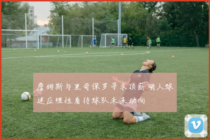 詹姆斯与里奇保罗寻求顶薪湖人球迷应理性看待球队未来动向