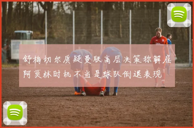 舒梅切尔质疑曼联高层决策称解雇阿莫林时机不当是球队倒退表现