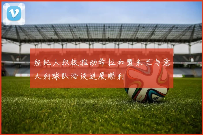 经纪人积极推动希拉加盟米兰与意大利球队洽谈进展顺利