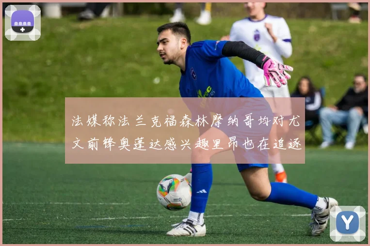 法媒称法兰克福森林摩纳哥均对尤文前锋奥蓬达感兴趣里昂也在追逐他
