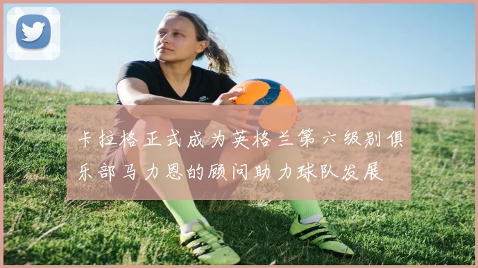 卡拉格正式成为英格兰第六级别俱乐部马力恩的顾问助力球队发展