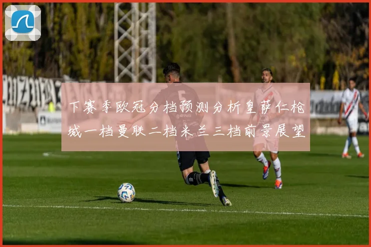 下赛季欧冠分档预测分析皇萨仁枪城一档曼联二档米兰三档前景展望