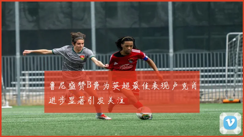鲁尼盛赞B费为英超最佳表现卢克肖进步显著引发关注