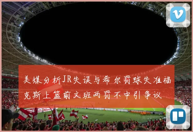 美媒分析JR失误与希尔罚球失准福克斯上篮前文班两罚不中引争议