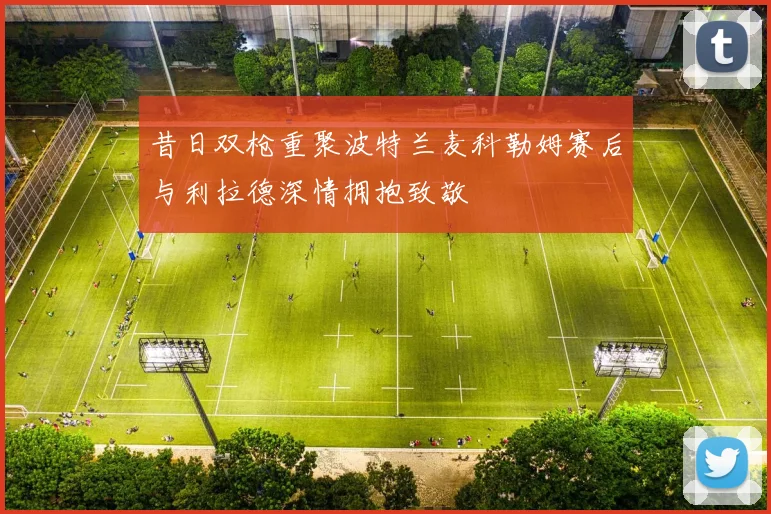 昔日双枪重聚波特兰麦科勒姆赛后与利拉德深情拥抱致敬