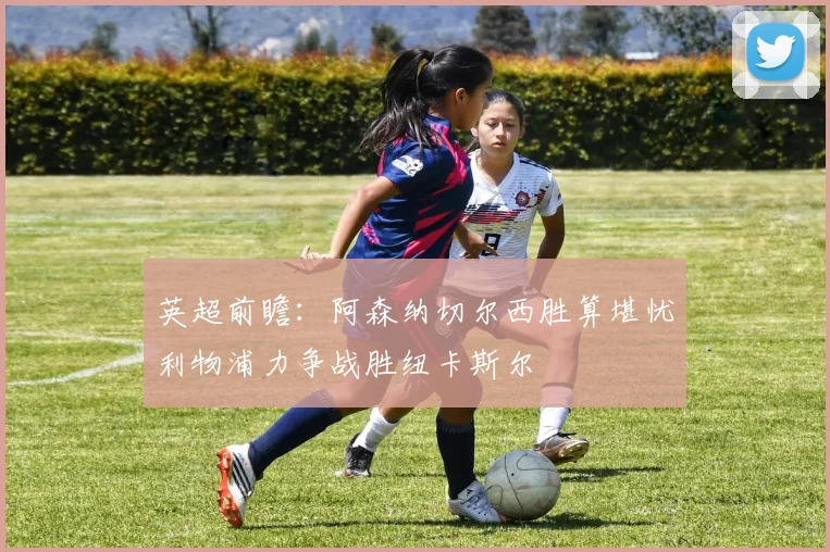 英超前瞻：阿森纳切尔西胜算堪忧利物浦力争战胜纽卡斯尔
