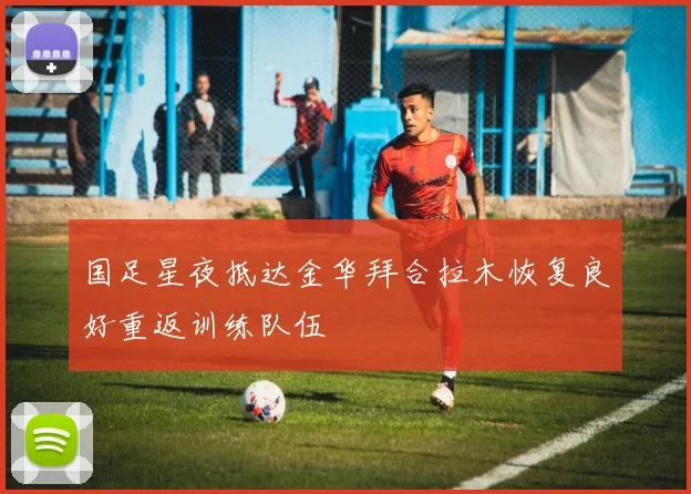 国足星夜抵达金华拜合拉木恢复良好重返训练队伍