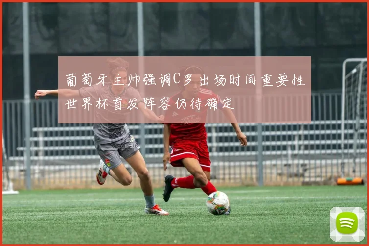 葡萄牙主帅强调C罗出场时间重要性世界杯首发阵容仍待确定