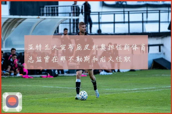 亚特兰大宣布庞皮利奥担任新体育总监曾在那不勒斯和尤文任职