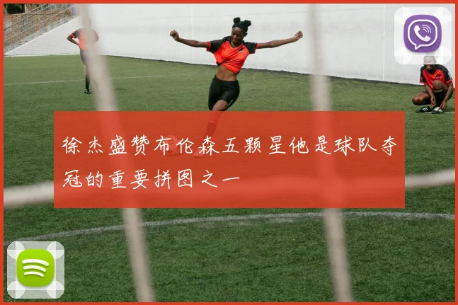 徐杰盛赞布伦森五颗星他是球队夺冠的重要拼图之一