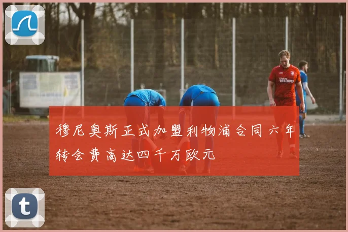 穆尼奥斯正式加盟利物浦合同六年转会费高达四千万欧元