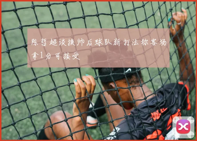 陈哲超谈换帅后球队新打法称客场拿1分可接受