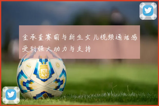 金承奎赛前与新生女儿视频通话感受到强大动力与支持