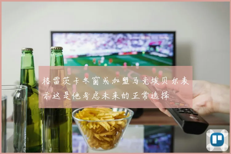 格雷茨卡冬窗或加盟马竞埃贝尔表示这是他考虑未来的正常选择