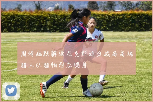周琦幽默解读尼克斯追分战局高端猎人以猎物形态现身