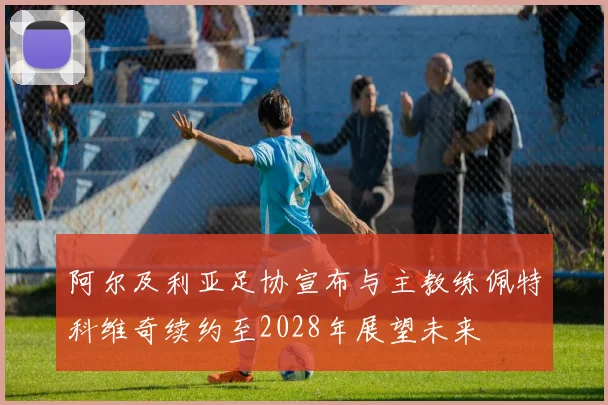 阿尔及利亚足协宣布与主教练佩特科维奇续约至2028年展望未来