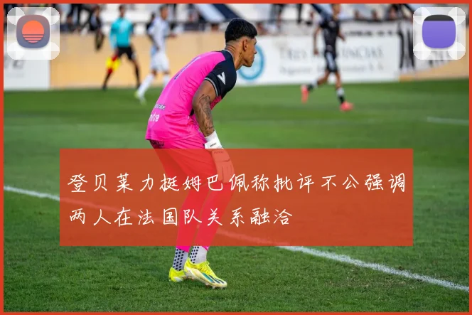 登贝莱力挺姆巴佩称批评不公强调两人在法国队关系融洽