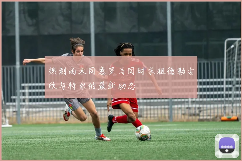 热刺尚未同意罗马同时求租德勒古欣与特尔的最新动态