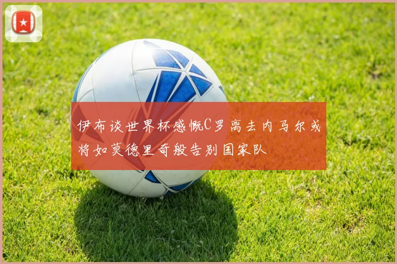 伊布谈世界杯感慨C罗离去内马尔或将如莫德里奇般告别国家队